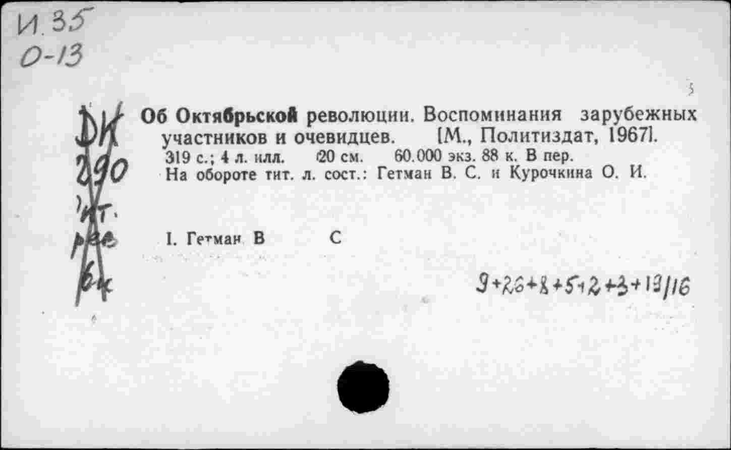 ﻿Об Октябрьской революции. Воспоминания зарубежных участников и очевидцев. [М., Политиздат, 19671. 319 с.; 4 л. илл. <20 см. 60.000 экз. 88 к. В пер.
На обороте тит. л. сост.: Гетман В. С. и Курочкина О. И.
I. Гетман В С
